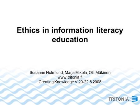 Ethics in information literacy education Susanne Holmlund, Marja Mikola, Olli Mäkinen www.tritonia.fi Creating Knowledge V 20-22.8 2008.