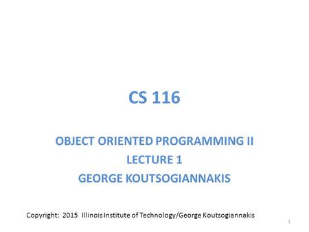 CS 116 OBJECT ORIENTED PROGRAMMING II LECTURE 1 GEORGE KOUTSOGIANNAKIS 1 Copyright: 2015 Illinois Institute of Technology/George Koutsogiannakis.