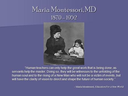 Maria Montessori, MD 1870 – 1952 “Human teachers can only help the great work that is being done, as servants help the master. Doing so, they will be witnesses.