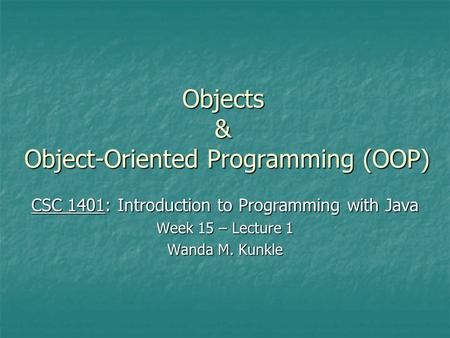 Objects & Object-Oriented Programming (OOP) CSC 1401: Introduction to Programming with Java Week 15 – Lecture 1 Wanda M. Kunkle.