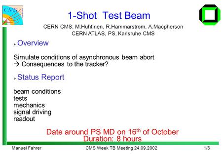 Manuel FahrerCMS Week TB Meeting 24.09.20021/6 1-Shot Test Beam CERN CMS: M.Huhtinen, R.Hammarstrom, A.Macpherson CERN ATLAS, PS, Karlsruhe CMS  Overview.