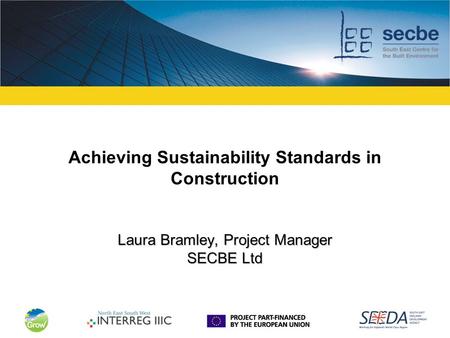 Laura Bramley, Project Manager SECBE Ltd Achieving Sustainability Standards in Construction Laura Bramley, Project Manager SECBE Ltd.
