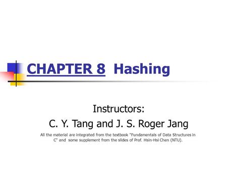 CHAPTER 8 Hashing Instructors: C. Y. Tang and J. S. Roger Jang All the material are integrated from the textbook Fundamentals of Data Structures in C