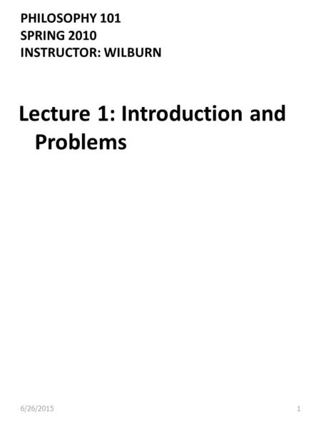 PHILOSOPHY 101 SPRING 2010 INSTRUCTOR: WILBURN Lecture 1: Introduction and Problems 6/26/20151.