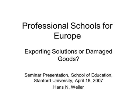 Professional Schools for Europe Exporting Solutions or Damaged Goods? Seminar Presentation, School of Education, Stanford University, April 18, 2007 Hans.