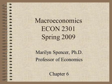 Macroeconomics ECON 2301 Spring 2009 Marilyn Spencer, Ph.D. Professor of Economics Chapter 6.