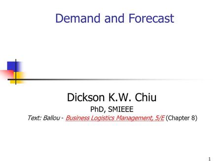 1 Dickson K.W. Chiu PhD, SMIEEE Text: Ballou - Business Logistics Management, 5/E (Chapter 8)Business Logistics Management, 5/E Demand and Forecast.