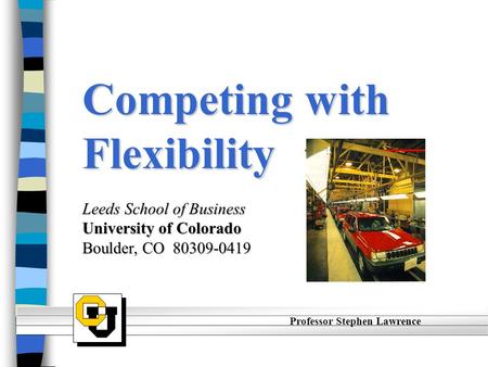 Competing with Flexibility Leeds School of Business University of Colorado Boulder, CO 80309-0419 Professor Stephen Lawrence.