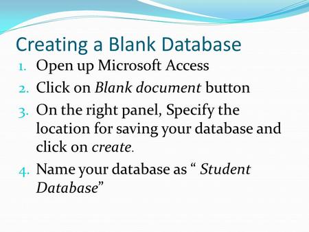 Creating a Blank Database 1. Open up Microsoft Access 2. Click on Blank document button 3. On the right panel, Specify the location for saving your database.