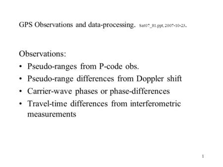1 GPS Observations and data-processing. Sat07_81.ppt, 2007-10-23. Observations: Pseudo-ranges from P-code obs. Pseudo-range differences from Doppler shift.