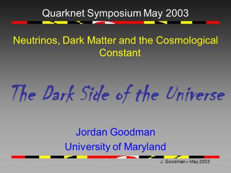 J. Goodman – May 2003 Quarknet Symposium May 2003 Neutrinos, Dark Matter and the Cosmological Constant The Dark Side of the Universe Jordan Goodman University.