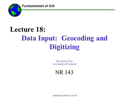 Fundamentals of GIS Materials by Austin Troy © 2008 Lecture 18: Data Input: Geocoding and Digitizing By Austin Troy University of Vermont NR 143.