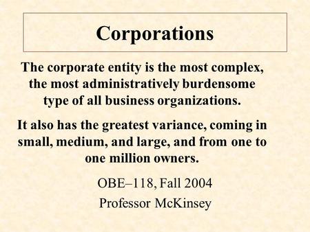 Corporations OBE–118, Fall 2004 Professor McKinsey The corporate entity is the most complex, the most administratively burdensome type of all business.