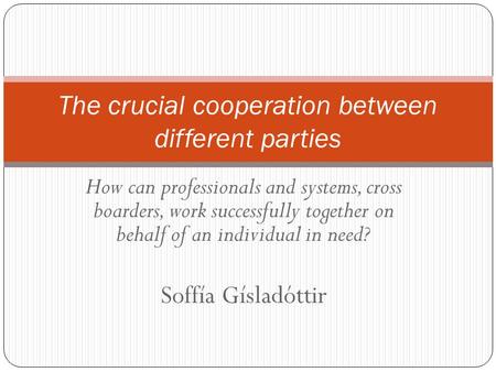 How can professionals and systems, cross boarders, work successfully together on behalf of an individual in need? Soffía Gísladóttir The crucial cooperation.