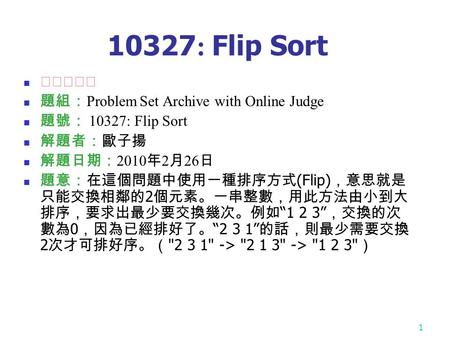 1 10327 : Flip Sort ★★☆☆☆ 題組： Problem Set Archive with Online Judge 題號： 10327: Flip Sort 解題者：歐子揚 解題日期： 2010 年 2 月 26 日 題意：在這個問題中使用一種排序方式 (Flip) ，意思就是 只能交換相鄰的.