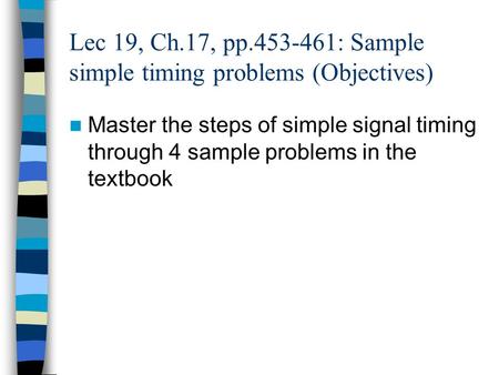 Lec 19, Ch.17, pp.453-461: Sample simple timing problems (Objectives) Master the steps of simple signal timing through 4 sample problems in the textbook.