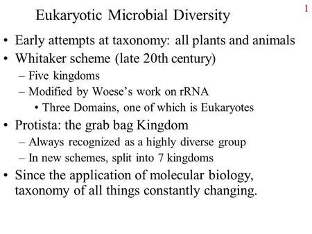 1 Eukaryotic Microbial Diversity Early attempts at taxonomy: all plants and animals Whitaker scheme (late 20th century) –Five kingdoms –Modified by Woese’s.