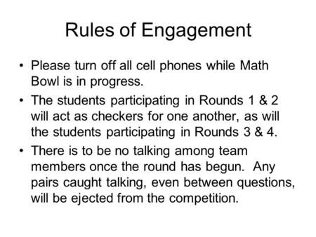 Rules of Engagement Please turn off all cell phones while Math Bowl is in progress. The students participating in Rounds 1 & 2 will act as checkers for.