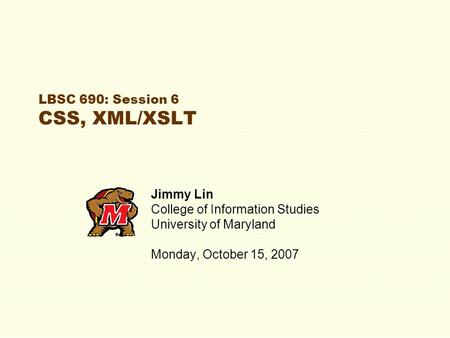 LBSC 690: Session 6 CSS, XML/XSLT Jimmy Lin College of Information Studies University of Maryland Monday, October 15, 2007.
