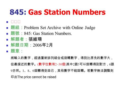 845: Gas Station Numbers ★★★ 題組： Problem Set Archive with Online Judge 題號： 845: Gas Station Numbers. 解題者：張維珊 解題日期： 2006 年 2 月 題意： 將輸入的數字，經過重新排列組合或旋轉數字，得到比原先的數字大，