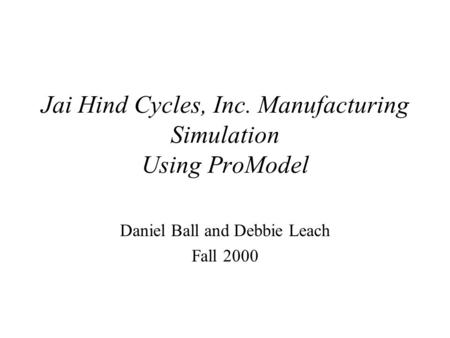Jai Hind Cycles, Inc. Manufacturing Simulation Using ProModel Daniel Ball and Debbie Leach Fall 2000.
