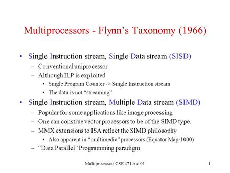 Multiprocessors CSE 471 Aut 011 Multiprocessors - Flynn’s Taxonomy (1966) Single Instruction stream, Single Data stream (SISD) –Conventional uniprocessor.