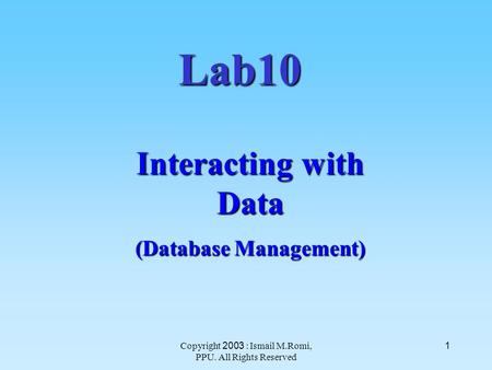 Copyright 2003 : Ismail M.Romi, PPU. All Rights Reserved 1 Lab10 Interacting with Data (Database Management)