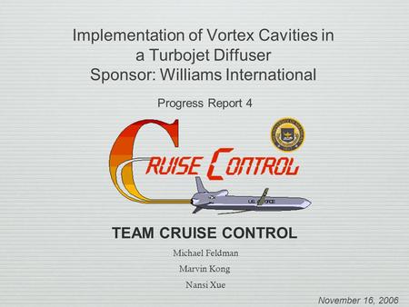 Implementation of Vortex Cavities in a Turbojet Diffuser Sponsor: Williams International Progress Report 4 November 16, 2006 TEAM CRUISE CONTROL Michael.