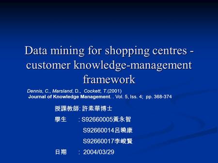 Data mining for shopping centres - customer knowledge-management framework 授課教師 : 許素華博士 學生 : S92660005 黃永智 S92660014 呂曉康 S92660017 李峻賢 日期 : 2004/03/29.