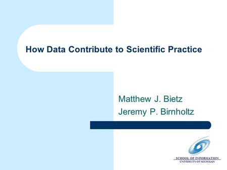 SCHOOL OF INFORMATION UNIVERSITY OF MICHIGAN How Data Contribute to Scientific Practice Matthew J. Bietz Jeremy P. Birnholtz.