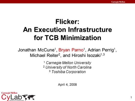 1 Flicker: An Execution Infrastructure for TCB Minimization April 4, 2008 Jonathan McCune 1, Bryan Parno 1, Adrian Perrig 1, Michael Reiter 2, and Hiroshi.