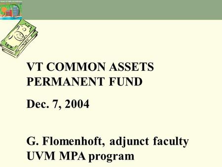 VT COMMON ASSETS PERMANENT FUND Dec. 7, 2004 G. Flomenhoft, adjunct faculty UVM MPA program.