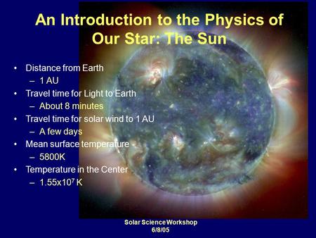 Solar Science Workshop 6/8/05 An Introduction to the Physics of Our Star: The Sun Distance from Earth –1 AU Travel time for Light to Earth –About 8 minutes.