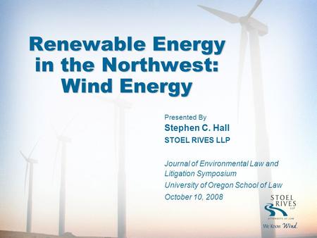 1 Renewable Energy in the Northwest: Wind Energy Presented By Stephen C. Hall STOEL RIVES LLP Journal of Environmental Law and Litigation Symposium University.