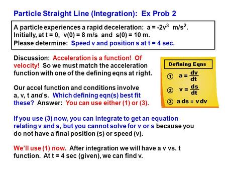 Particle Straight Line (Integration): Ex Prob 2 A particle experiences a rapid deceleration: a = -2v 3 m/s 2. Initially, at t = 0, v(0) = 8 m/s and s(0)