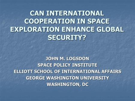 CAN INTERNATIONAL COOPERATION IN SPACE EXPLORATION ENHANCE GLOBAL SECURITY? JOHN M. LOGSDON SPACE POLICY INSTITUTE ELLIOTT SCHOOL OF INTERNATIONAL AFFAIRS.