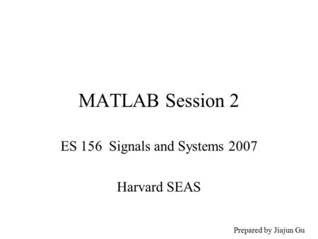 MATLAB Session 2 ES 156 Signals and Systems 2007 Harvard SEAS Prepared by Jiajun Gu.