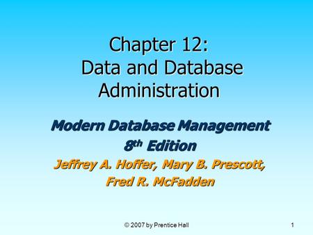 © 2007 by Prentice Hall 1 Chapter 12: Data and Database Administration Modern Database Management 8 th Edition Jeffrey A. Hoffer, Mary B. Prescott, Fred.