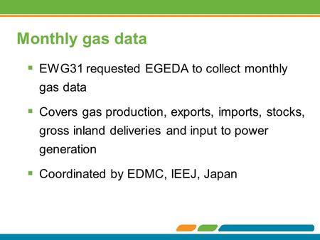 Monthly gas data  EWG31 requested EGEDA to collect monthly gas data  Covers gas production, exports, imports, stocks, gross inland deliveries and input.