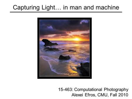 Capturing Light… in man and machine 15-463: Computational Photography Alexei Efros, CMU, Fall 2010.