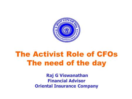 The Activist Role of CFOs The need of the day Raj G Viswanathan Financial Advisor Oriental Insurance Company.