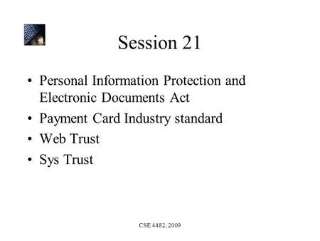CSE 4482, 2009 Session 21 Personal Information Protection and Electronic Documents Act Payment Card Industry standard Web Trust Sys Trust.