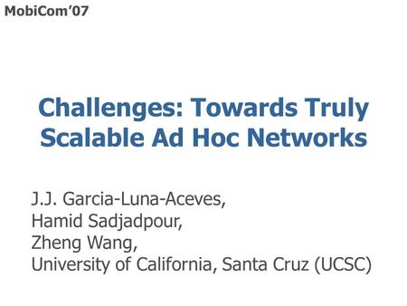 Challenges: Towards Truly Scalable Ad Hoc Networks J.J. Garcia-Luna-Aceves, Hamid Sadjadpour, Zheng Wang, University of California, Santa Cruz (UCSC) MobiCom’07.