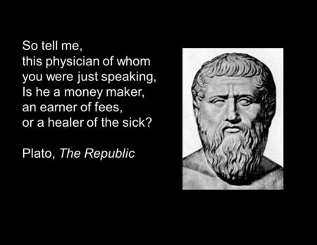 So tell me, this physician of whom you were just speaking, Is he a money maker, an earner of fees, or a healer of the sick? Plato, The Republic.