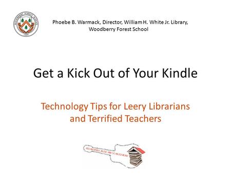 Get a Kick Out of Your Kindle Technology Tips for Leery Librarians and Terrified Teachers Phoebe B. Warmack, Director, William H. White Jr. Library, Woodberry.