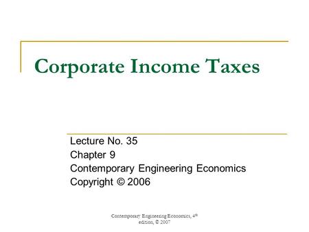 Contemporary Engineering Economics, 4 th edition, © 2007 Corporate Income Taxes Lecture No. 35 Chapter 9 Contemporary Engineering Economics Copyright ©