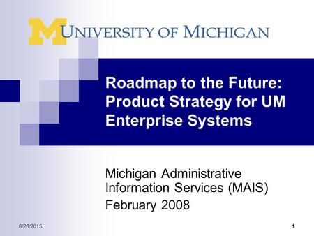 6/26/2015 1 Roadmap to the Future: Product Strategy for UM Enterprise Systems Michigan Administrative Information Services (MAIS) February 2008.