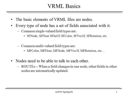 Cse591 Spring 981 VRML Basics The basic elements of VRML files are nodes. Every type of node has a set of fields associated with it. –Common single-valued.
