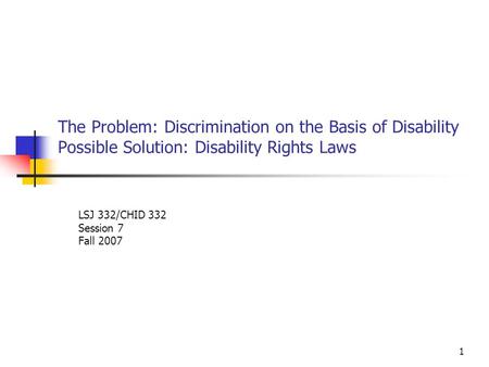 1 The Problem: Discrimination on the Basis of Disability Possible Solution: Disability Rights Laws LSJ 332/CHID 332 Session 7 Fall 2007.