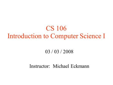 CS 106 Introduction to Computer Science I 03 / 03 / 2008 Instructor: Michael Eckmann.